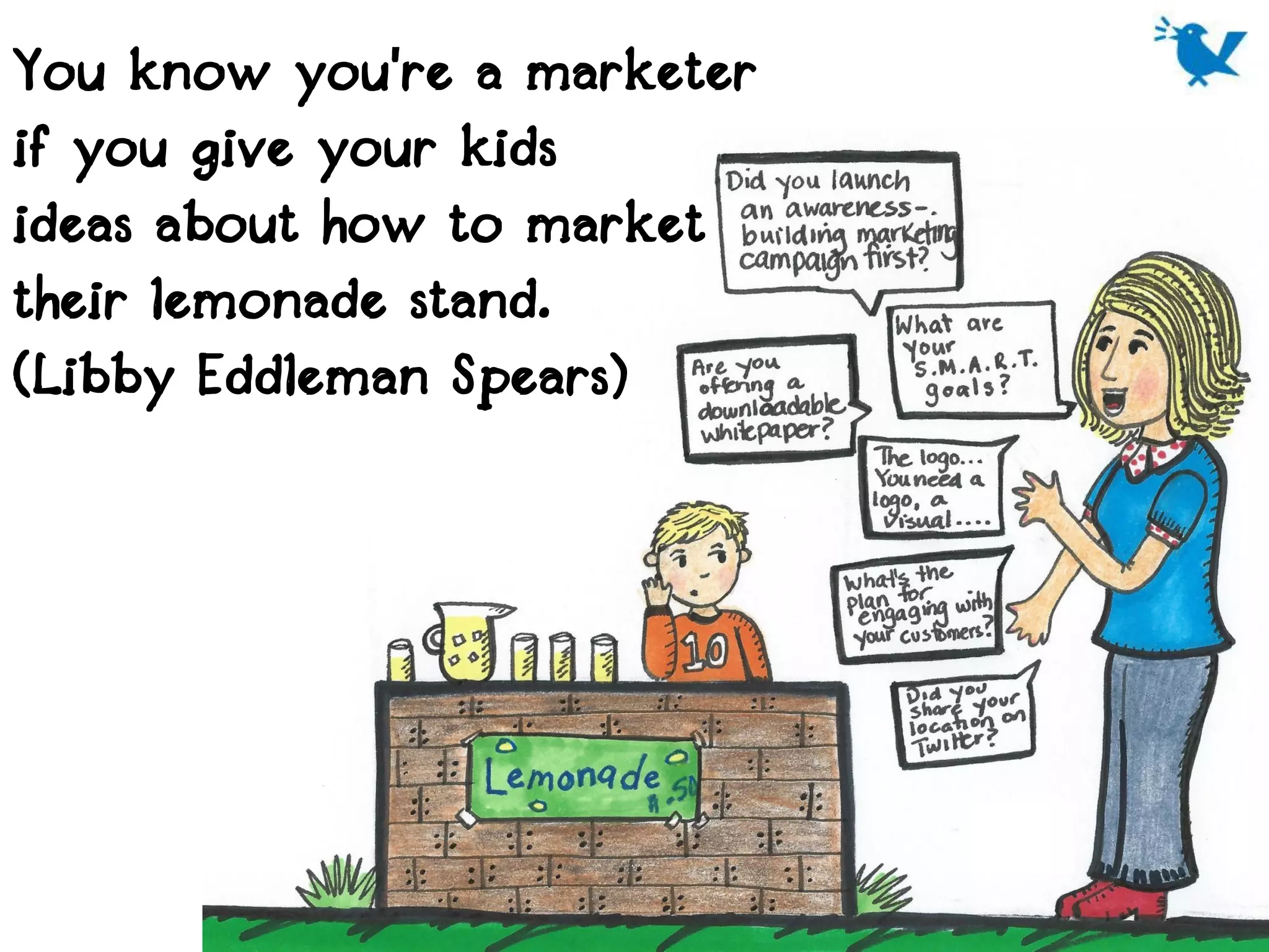 You know you're a marketer
if you give your kids
ideas about how to market
their lemonade stand.
(Libby Eddleman Spears)
 