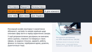 Регулярний онлайн моніторинг із висвітлення
обізнаності, настроїв та намірів українців щодо
ключових сфер життя в період карантинних заходів.
У серії репрезентативних досліджень ми вивчаємо
зміни в думках, ставленні та поведінці в таких
сферах, як родинні стосунки, здоров’я, робота,
фінанси та покупки, перебування вдома, дозвілля,
діджиталізація тощо.
Регулярно Відкрито Безкоштовно
Не для комерції Не для політики А для кожного!
Для тебе Для мене Для України
Методологія дослідження
на 100% безконтактна: ONLINE.
Комбінація якісних та кількісних методів
Джерело даних – access panel Opinion,
чисельність в Україні 300 000+ респондентів
 