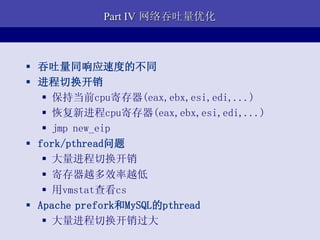 Part IV 网络吞吐量优化



 吞吐量同响应速度的不同
 进程切换开销
    保持当前cpu寄存器(eax,ebx,esi,edi,...)
    恢复新进程cpu寄存器(eax,ebx,esi,edi,...)
    jmp new_eip
 fork/pthread问题
    大量进程切换开销
    寄存器越多效率越低
    用vmstat查看cs
 Apache prefork和MySQL的pthread
    大量进程切换开销过大
 