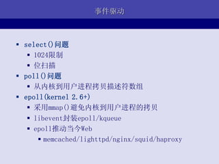 事件驱动



 select()问题
    1024限制
    位扫描
 poll()问题
    从内核到用户进程拷贝描述符数组
 epoll(kernel 2.6+)
    采用mmap()避免内核到用户进程的拷贝
    libevent封装epoll/kqueue
    epoll推动当今Web
       memcached/lighttpd/nginx/squid/haproxy
 