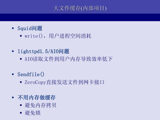 大文件缓存(内部项目)


 Squid问题
    write()，用户进程空间消耗

 lighttpd1.5/AIO问题
    AIO读取文件到用户内存导致效率低下

 Sendfile()
    ZeroCopy直接发送文件到网卡接口

 不用内存做缓存
   避免内存拷贝
   避免锁
 