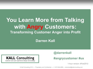 1                                                                                                                      CustomerReview
                                                                                                                            UX Anger




     You Learn More from Talking
       with Angry Customers:
           Transforming Customer Anger into Profit

                                                       Darren Kall


                                                                                     @darrenkall
     KALL Consulting                                                                 #angrycustomer #ux
    customer and user experience design and strategy

                                                                                                             1-hour version: 8Feb2012
                           © Kall Consulting 2012 --- Proprietary and Confidential --- +1 937-648-4966 --- darrenkall@kallconsulting.com   1
 