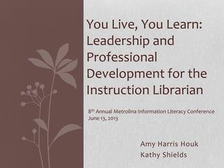 Amy Harris Houk
Kathy Shields
You Live, You Learn:
Leadership and
Professional
Development for the
Instruction Librarian
8th Annual Metrolina Information Literacy Conference
June 13, 2013
 