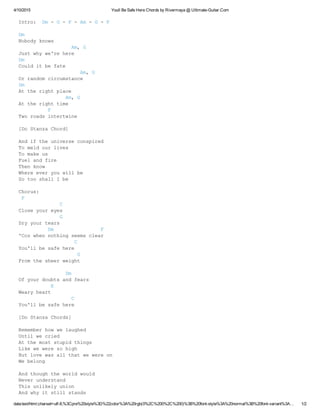 4/10/2015 Youll Be Safe Here Chords by Rivermaya @ Ultimate­Guitar.Com
data:text/html;charset=utf­8,%3Cpre%20style%3D%22color%3A%20rgb(0%2C%200%2C%200)%3B%20font­style%3A%20normal%3B%20font­variant%3A… 1/2
Intro:  Dm ­ G ­ F ­ Am ­ G ­ F 
Dm
Nobody knows
                  Am, G
Just why we're here
Dm
Could it be fate
                     Am, G
Or random circumstance
Dm
At the right place
                Am, G
At the right time
          F
Two roads intertwine
[Do Stanza Chord]
And if the universe conspired
To meld our lives
To make us
Fuel and fire
Then know
Where ever you will be
So too shall I be
Chorus:
 F
              C  
Close your eyes
              G
Dry your tears
          Dm                F
'Coz when nothing seems clear
                   C  
You'll be safe here
                    G
From the sheer weight
                Dm
Of your doubts and fears
           E
Weary heart
                  C
You'll be safe here
[Do Stanza Chords]
Remember how we laughed
Until we cried
At the most stupid things
Like we were so high
But love was all that we were on
We belong
And though the world would
Never understand
This unlikely union
And why it still stands
 