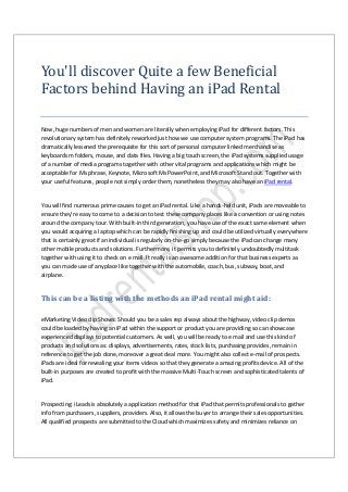 You'll discover Quite a few Beneficial
Factors behind Having an iPad Rental
Now, huge numbers of men and women are literally when employing iPad for different factors. This
revolutionary system has definitely reworked just how we use computer system programs. The iPad has
dramatically lessened the prerequisite for this sort of personal computer linked merchandise as
keyboards m folders, mouse, and data files. Having a big touch screen, the iPad systems supplied usage
of a number of media programs together with other vital programs and applications which might be
acceptable for Ms phrase, Keynote, Microsoft Ms PowerPoint, and Microsoft Stand out. Together with
your useful features, people not simply order them, nonetheless they may also have an iPad rental.
You will find numerous prime causes to get an iPad rental. Like a hands-held unit, iPads are moveable to
ensure they're easy to come to a decision to test these company places like a convention or using notes
around the company tour. With built-in third generation, you have use of the exact same element when
you would acquiring a laptop which can be rapidly finishing up and could be utilized virtually everywhere
that is certainly great if an individual is regularly on-the-go simply because the iPad can change many
other mobile products and solutions. Furthermore, it permits you to definitely undoubtedly multitask
together with using it to check on e mail. It really is an awesome addition for that business experts as
you can made use of anyplace like together with the automobile, coach, bus, subway, boat, and
airplane.
This can be a listing with the methods an iPad rental might aid:
eMarketing Video clip Shows: Should you be a sales rep always about the highway, video clip demos
could be loaded by having an iPad within the support or product you are providing so can showcase
experienced displays to potential customers. As well, you will be ready to e mail and use this kind of
products and solutions as: displays, advertisements, rates, stock lists, purchasing provides, remain in
reference to get the job done, moreover a great deal more. You might also collect e-mail of prospects.
iPads are ideal for revealing your items videos so that they generate a amazing profits device. All of the
built-in purposes are created to profit with the massive Multi-Touch screen and sophisticated talents of
iPad.
Prospecting: iLeads is absolutely a application method for that iPad that permits professionals to gather
info from purchasers, suppliers, providers. Also, it allows the buyer to arrange their sales opportunities.
All qualified prospects are submitted to the Cloud which maximizes safety and minimizes reliance on
 