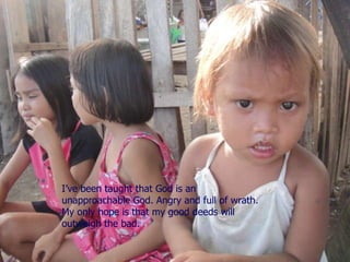 I’ve been taught that God is an unapproachable God. Angry and full of wrath. My only hope is that my good deeds will outweigh the bad. 