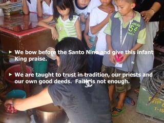 We bow before the Santo Nino and give this infant King praise. We are taught to trust in tradition, our priests and our own good deeds.  Faith is not enough.  