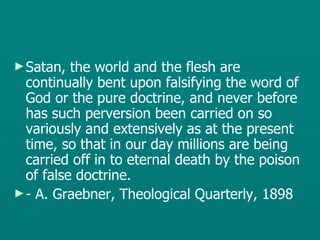 Satan, the world and the flesh are continually bent upon falsifying the word of God or the pure doctrine, and never before has such perversion been carried on so variously and extensively as at the present time, so that in our day millions are being carried off in to eternal death by the poison of false doctrine. - A. Graebner, Theological Quarterly, 1898 