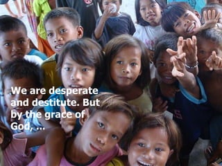 We are desperate and destitute. But by the grace of God, ... 