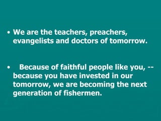 We are the teachers, preachers, evangelists and doctors of tomorrow. Because of faithful people like you, -- because you have invested in our tomorrow, we are becoming the next generation of fishermen. 
