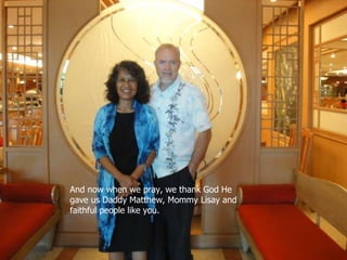 And now when we pray, we thank God He gave us Daddy Matthew, Mommy Lisay and faithful people like you. And now when we pray, we thank God He gave us Daddy Matthew, Mommy Lisay and faithful people like you. 