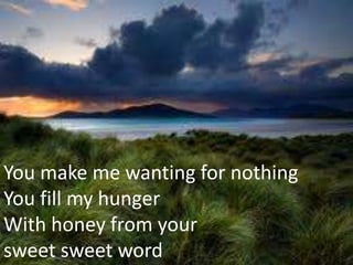 You make me wanting for nothing
You fill my hunger
With honey from your
sweet sweet word