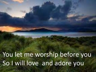 You let me worship before you
So I will love and adore you