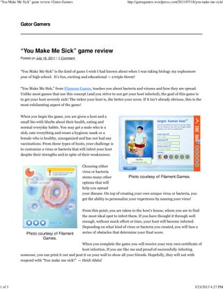 “You Make Me Sick” game review | Gator Gamers                                      http://gatorgamers.wordpress.com/2011/07/18/you-make-me-sick/




            Gator Gamers




            “You Make Me Sick” game review
            Posted on July 18, 2011 | 1 Comment



            “You Make Me Sick” is the kind of game I wish I had known about when I was taking biology my sophomore
            year of high school. It’s fun, exciting and educational — a triple threat!


            “You Make Me Sick,” from Filament Games, teaches you about bacteria and viruses and how they are spread.
            Unlike most games that use this concept (and you strive to not get your host infected), the goal of this game is
            to get your host severely sick! The sicker your host is, the better your score. If it isn’t already obvious, this is the
            most exhilarating aspect of the game!


            When you begin the game, you are given a host and a
            small bio with blurbs about their health, eating and
            normal everyday habits. You may get a male who is a
            slob, eats everything and wears a hygienic mask or a
            female who is healthy, unorganized and has not had any
            vaccinations. From these types of hosts, your challenge is
            to customize a virus or bacteria that will infect your host
            despite their strengths and in spite of their weaknesses.


                                                     Choosing either
                                                     virus or bacteria
                                                     stems many other              Photo courtesy of Filament Games.
                                                     options that will
                                                     help you spread
                                                     your disease. On top of creating your own unique virus or bacteria, you
                                                     get the ability to personalize your experience by naming your virus!


                                                     From this point, you are taken to the host’s house, where you are to find
                                                     the most ideal spot to infect them. If you have thought it through well
                                                     enough, without much effort or time, your host will become infected.
                                                     Depending on what kind of virus or bacteria you created, you will face a
                Photo courtesy of Filament           series of obstacles that determine your final score.
                        Games.
                                                     When you complete the game you will receive your very own certificate of
                                                     host infection. If you are like me and proud of successfully infecting
            someone, you can print it out and post it on your wall to show all your friends. Hopefully, they will not with
            respond with “You make me sick!” — Heidi Abdul




1 of 3                                                                                                                         3/23/2013 4:27 PM
 