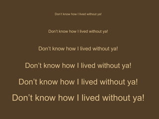 Don’t know how I lived without ya! Don’t know how I lived without ya! Don’t know how I lived without ya! Don’t know how I lived without ya! Don’t know how I lived without ya! Don’t know how I lived without ya! 