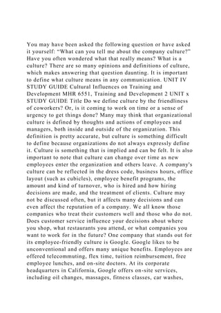 You may have been asked the following question or have asked
it yourself: “What can you tell me about the company culture?”
Have you often wondered what that really means? What is a
culture? There are so many opinions and definitions of culture,
which makes answering that question daunting. It is important
to define what culture means in any communication. UNIT IV
STUDY GUIDE Cultural Influences on Training and
Development MHR 6551, Training and Development 2 UNIT x
STUDY GUIDE Title Do we define culture by the friendliness
of coworkers? Or, is it coming to work on time or a sense of
urgency to get things done? Many may think that organizational
culture is defined by thoughts and actions of employees and
managers, both inside and outside of the organization. This
definition is pretty accurate, but culture is something difficult
to define because organizations do not always expressly define
it. Culture is something that is implied and can be felt. It is also
important to note that culture can change over time as new
employees enter the organization and others leave. A company's
culture can be reflected in the dress code, business hours, office
layout (such as cubicles), employee benefit programs, the
amount and kind of turnover, who is hired and how hiring
decisions are made, and the treatment of clients. Culture may
not be discussed often, but it affects many decisions and can
even affect the reputation of a company. We all know those
companies who treat their customers well and those who do not.
Does customer service influence your decisions about where
you shop, what restaurants you attend, or what companies you
want to work for in the future? One company that stands out for
its employee-friendly culture is Google. Google likes to be
unconventional and offers many unique benefits. Employees are
offered telecommuting, flex time, tuition reimbursement, free
employee lunches, and on-site doctors. At its corporate
headquarters in California, Google offers on-site services,
including oil changes, massages, fitness classes, car washes,
 