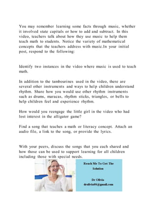 You may remember learning some facts through music, whether
it involved state capitals or how to add and subtract. In this
video, teachers talk about how they use music to help them
teach math to students. Notice the variety of mathematical
concepts that the teachers address with music.In your initial
post, respond to the following:
Identify two instances in the video where music is used to teach
math.
In addition to the tambourines used in the video, there are
several other instruments and ways to help children understand
rhythm. Share how you would use other rhythm instruments
such as drums, maracas, rhythm sticks, triangles, or bells to
help children feel and experience rhythm.
How would you reengage the little girl in the video who had
lost interest in the alligator game?
Find a song that teaches a math or literacy concept. Attach an
audio file, a link to the song, or provide the lyrics.
With your peers, discuss the songs that you each shared and
how those can be used to support learning for all children
including those with special needs.
 