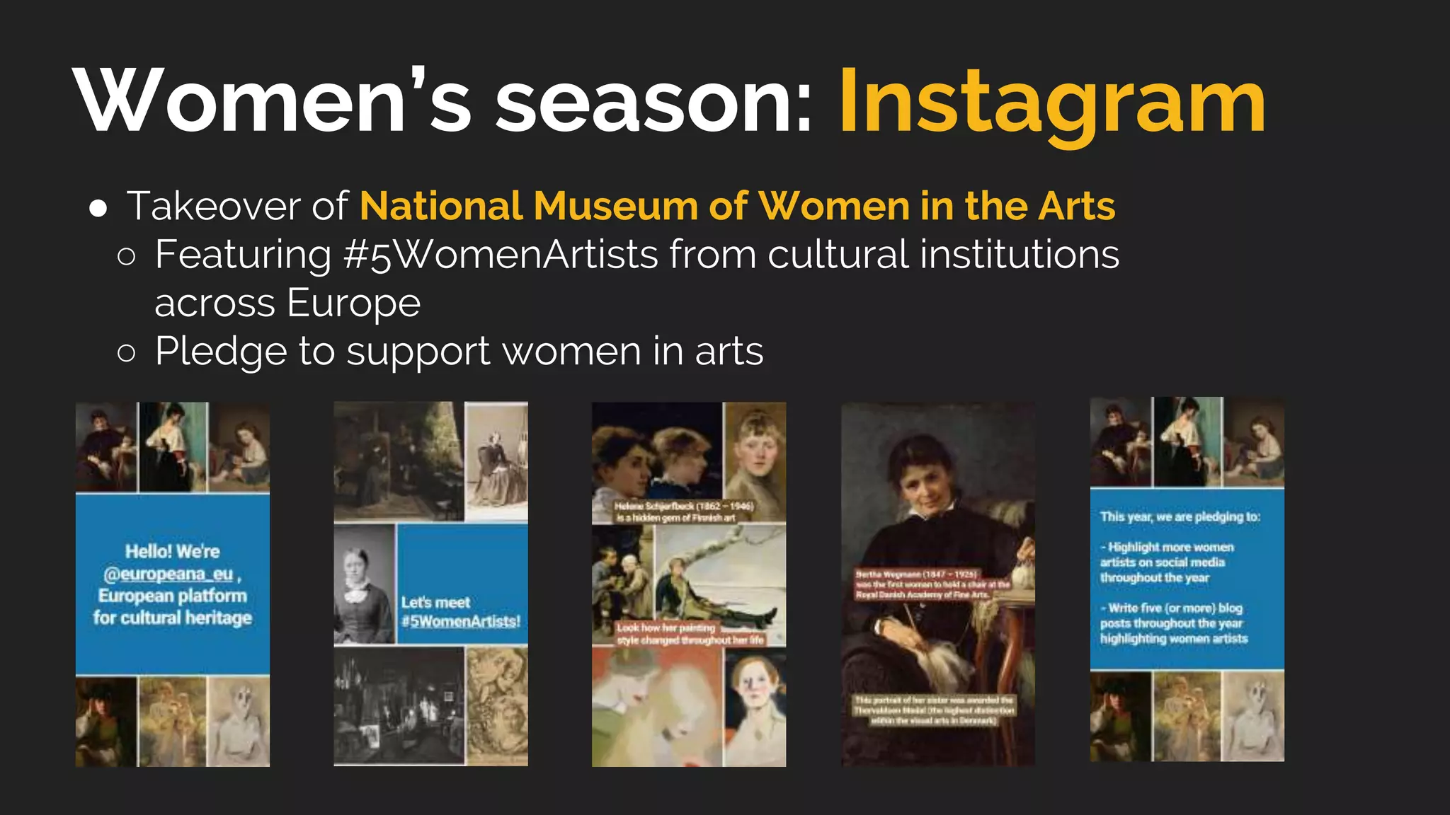 Women’s season: Instagram
● Takeover of National Museum of Women in the Arts
○ Featuring #5WomenArtists from cultural institutions
across Europe
○ Pledge to support women in arts
 