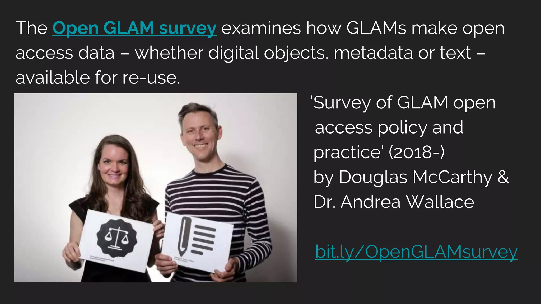 The Open GLAM survey examines how GLAMs make open
access data – whether digital objects, metadata or text –
available for re-use.
‘Survey of GLAM open
access policy and
practice’ (2018-)
by Douglas McCarthy &
Dr. Andrea Wallace
bit.ly/OpenGLAMsurvey
 
