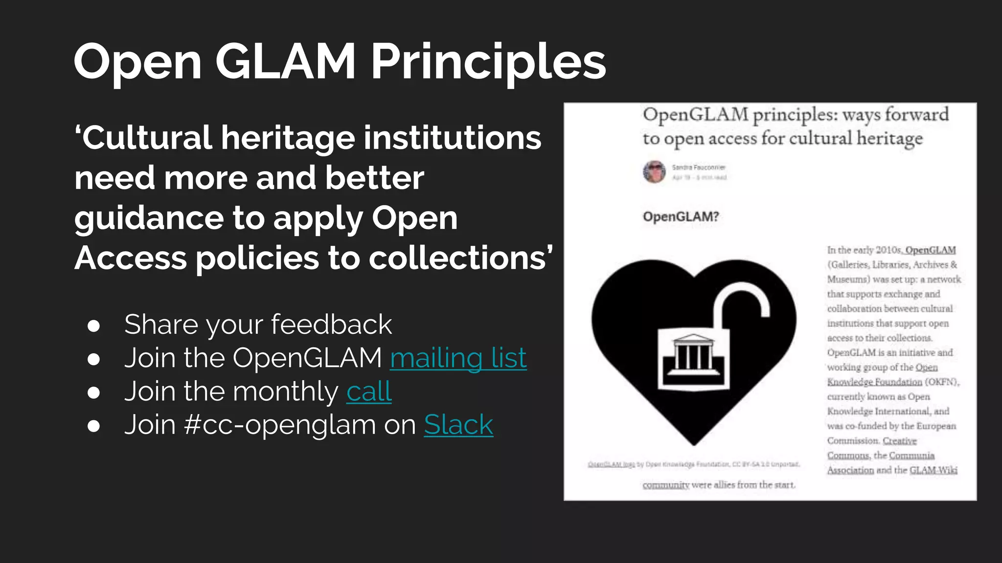 Open GLAM Principles
‘Cultural heritage institutions
need more and better
guidance to apply Open
Access policies to collections’
● Share your feedback
● Join the OpenGLAM mailing list
● Join the monthly call
● Join #cc-openglam on Slack
 