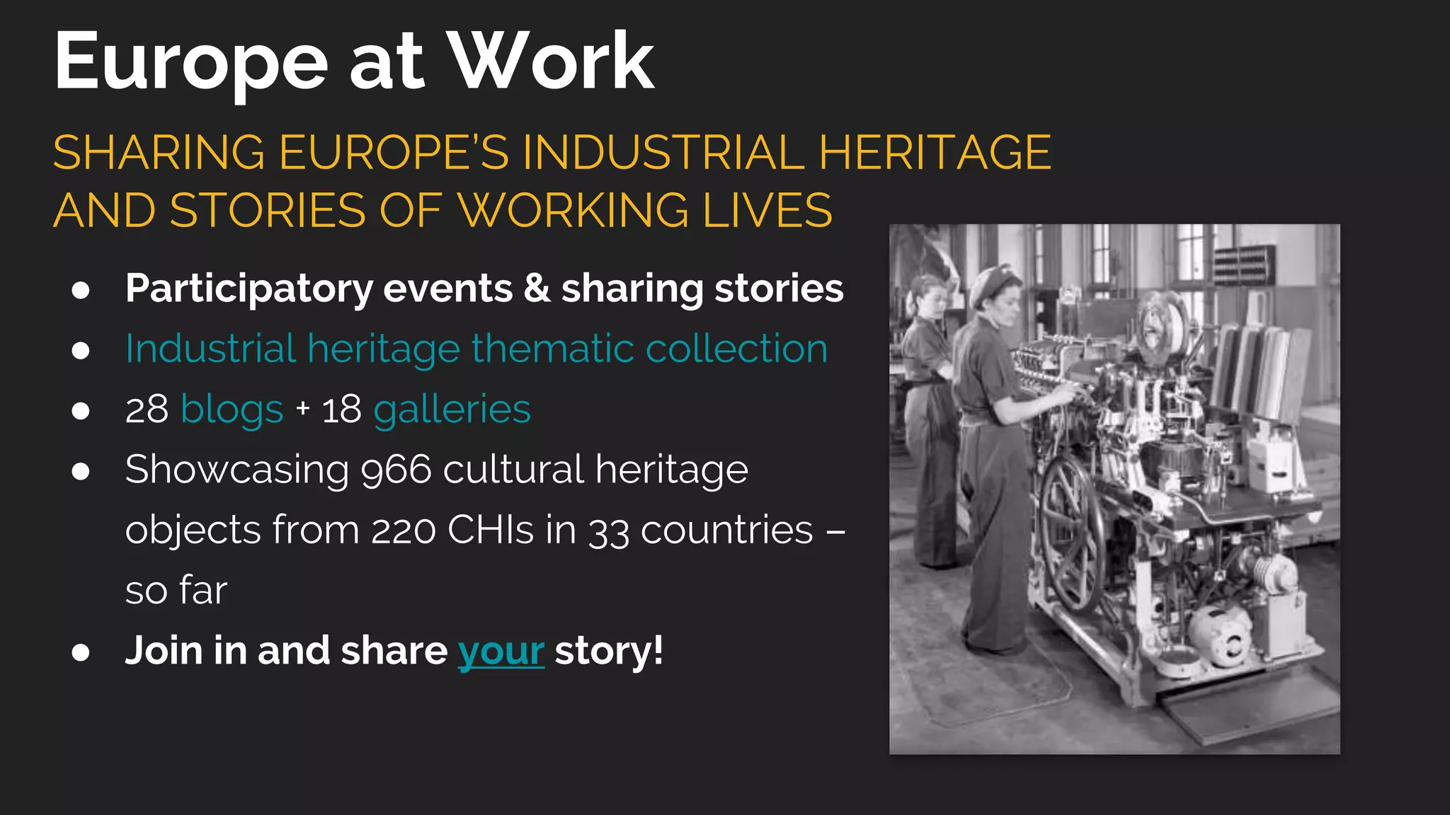 ● Participatory events & sharing stories
● Industrial heritage thematic collection
● 28 blogs + 18 galleries
● Showcasing 966 cultural heritage
objects from 220 CHIs in 33 countries –
so far
● Join in and share your story!
SHARING EUROPE’S INDUSTRIAL HERITAGE
AND STORIES OF WORKING LIVES
Europe at Work
 
