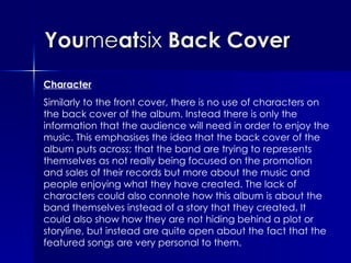 You me at six  Back Cover Character Similarly to the front cover, there is no use of characters on the back cover of the album. Instead there is only the information that the audience will need in order to enjoy the music. This emphasises the idea that the back cover of the album puts across; that the band are trying to represents themselves as not really being focused on the promotion and sales of their records but more about the music and people enjoying what they have created. The lack of characters could also connote how this album is about the band themselves instead of a story that they created. It could also show how they are not hiding behind a plot or storyline, but instead are quite open about the fact that the featured songs are very personal to them. 