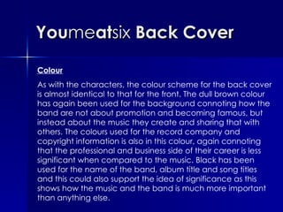 You me at six  Back Cover Colour As with the characters, the colour scheme for the back cover is almost identical to that for the front. The dull brown colour has again been used for the background connoting how the band are not about promotion and becoming famous, but instead about the music they create and sharing that with others. The colours used for the record company and copyright information is also in this colour, again connoting that the professional and business side of their career is less significant when compared to the music. Black has been used for the name of the band, album title and song titles and this could also support the idea of significance as this shows how the music and the band is much more important than anything else.  