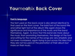 You me at six  Back Cover Font & language The font used on the back cover is also almost identical to that used on the front cover. The bold font of the band title and rather light font of the album title again shows the significance and importance of the music and the band themselves. Again, to show that this band are more about the music than promoting themselves, the design of the font and writing for the names of the songs are very simplistic and not even numbered, again trying to put across this idea that they are not focused on the promotion of their album but more on their music.  
