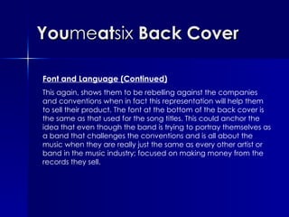 You me at six  Back Cover Font and Language (Continued) This again, shows them to be rebelling against the companies and conventions when in fact this representation will help them to sell their product. The font at the bottom of the back cover is the same as that used for the song titles. This could anchor the idea that even though the band is trying to portray themselves as a band that challenges the conventions and is all about the music when they are really just the same as every other artist or band in the music industry; focused on making money from the records they sell. 