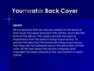 You me at six  Back Cover Layout All the features that are directly related to the band or their music has been placed in the centre, much like the front of the album. This could connote the idea of importance that the band is trying to put across. To anchor the idea that the band are trying to put across, that they are not bothered about the promotion of their work, all the text about the record company and copyright has been placed at the very bottom in each corner. 