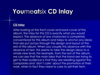 You me at six  CD Inlay CD Inlay After looking at the front cover and back cover of this album, the inlay for this CD is exactly what you would expect. The absence of any characters is completely conventional for this album and helps to anchor any ideas that are put across through the design and layout of the rest of the album. When you couple this absence with the absence of text, this seems to take the design ideas to a whole new level. For example, from the rest of the album, we can see that the main idea that the band are trying to get to their audience is that they are rebelling against the companies and ‘don’t care’ about the promotion of their work, when in fact they need to care to sell their item.  