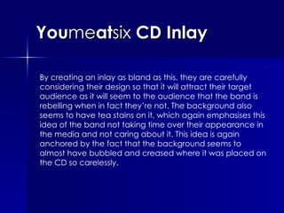 You me at six  CD Inlay By creating an inlay as bland as this, they are carefully considering their design so that it will attract their target audience as it will seem to the audience that the band is rebelling when in fact they’re not. The background also seems to have tea stains on it, which again emphasises this idea of the band not taking time over their appearance in the media and not caring about it. This idea is again anchored by the fact that the background seems to almost have bubbled and creased where it was placed on the CD so carelessly. 