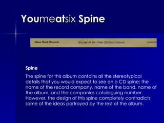 You me at six  Spine Spine The spine for this album contains all the stereotypical details that you would expect to see on a CD spine; the name of the record company, name of the band, name of the album, and the companies cataloguing number. However, the design of this spine completely contradicts some of the ideas portrayed by the rest of the album.  