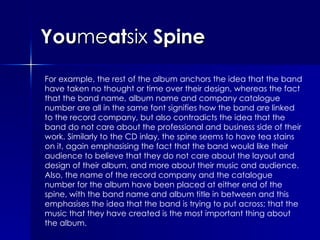 You me at six  Spine For example, the rest of the album anchors the idea that the band have taken no thought or time over their design, whereas the fact that the band name, album name and company catalogue number are all in the same font signifies how the band are linked to the record company, but also contradicts the idea that the band do not care about the professional and business side of their work. Similarly to the CD inlay, the spine seems to have tea stains on it, again emphasising the fact that the band would like their audience to believe that they do not care about the layout and design of their album, and more about their music and audience. Also, the name of the record company and the catalogue number for the album have been placed at either end of the spine, with the band name and album title in between and this emphasises the idea that the band is trying to put across; that the music that they have created is the most important thing about the album. 