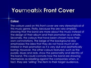 You me at six  Front Cover Colour The colours used on this front cover are very stereotypical of this music genre. Firstly, because the are very simplistic showing that the band are more about the music instead of the design of their album and their promotion as a whole. Secondly, the colours that have been chosen have their own connotations. The beige of the background also emphasises the idea that they do not have much of an interest in their promotion as it is very dull and aesthetically boring. However, the other colours featured, such as the purple, blues and reds, show the personality and identity of the band. This could connote how the band are showing themselves as rebelling against the companies when, in fact, they are ‘selling’ the item to their target audience.  