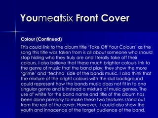 You me at six  Front Cover Colour (Continued) This could link to the album title ‘Take Off Your Colours’ as the song this title was taken from is all about someone who should stop hiding who they truly are and literally take off their colours. I also believe that these much brighter colours link to the genre of music that the band play; they show the more ‘grime’ and ‘techno’ side of the bands music. I also think that the mixture of the bright colours with the dull background could represent how the bands music does not fit in to one singular genre and is instead a mixture of music genres. The use of white for the band name and title of the album has been done primarily to make these two features stand out from the rest of the cover. However, it could also show the youth and innocence of the target audience of the band. 