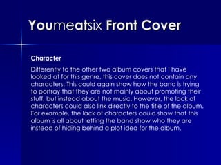 You me at six  Front Cover Character Differently to the other two album covers that I have looked at for this genre, this cover does not contain any characters. This could again show how the band is trying to portray that they are not mainly about promoting their stuff, but instead about the music. However, the lack of characters could also link directly to the title of the album. For example, the lack of characters could show that this album is all about letting the band show who they are instead of hiding behind a plot idea for the album. 