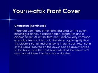 You me at six  Front Cover Characters (Continued) There are also many other items featured on the cover, including a pencil, a cassette tape, cigarettes and a cinema ticket. All of the items featured are very common, everyday items so this could therefore, again signify that this album is not aimed at anyone in particular. Also, none of the items featured on the cover can be directly linked to the band, and this could connote that the album isn’t even about them, it instead has a storyline. 