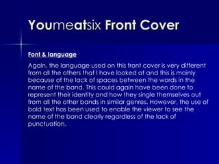 You me at six  Front Cover Font & language Again, the language used on this front cover is very different from all the others that I have looked at and this is mainly because of the lack of spaces between the words in the name of the band. This could again have been done to represent their identity and how they single themselves out from all the other bands in similar genres. However, the use of bold text has been used to enable the viewer to see the name of the band clearly regardless of the lack of punctuation.  