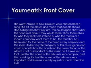 You me at six  Front Cover The words ‘Take Off Your Colours’ were chosen from a song title off the album and mean that people should stop hiding who they truly are. This could again show what this band is all about; they would rather show themselves for who they really are instead of who the media or a record company want them to be. The font that has been used for the name of the band is very simplistic and this seems to be very stereotypical of this music genre and could connote how the band and the presentation of the album is not as important as the music on it. However, the font used for the name of the album is very complex, and this could signify that the name of the album is very important and listeners should pay just as much attention to it. 