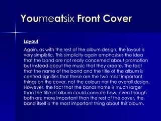 You me at six  Front Cover Layout Again, as with the rest of the album design, the layout is very simplistic. This simplicity again emphasises the idea that the band are not really concerned about promotion but instead about the music that they create. The fact that the name of the band and the title of the album is centred signifies that these are the two most important things on the cover, not the colours nor the overall design. However, the fact that the bands name is much larger than the title of album could connote how, even though both are more important than the rest of the cover, the band itself is the most important thing about this album. 