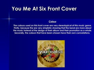 You Me At Six Front Cover Colour The colours used on this front cover are very stereotypical of this music genre. Firstly, because the are very simplistic showing that the band are more about the music instead of the design of their album and their promotion as a whole. Secondly, the colours that have been chosen have their own connotations.  