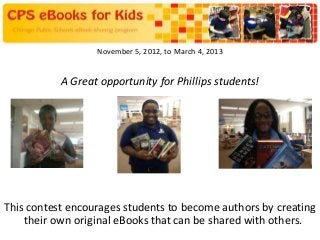 November 5, 2012, to March 4, 2013


           A Great opportunity for Phillips students!




This contest encourages students to become authors by creating
    their own original eBooks that can be shared with others.
 