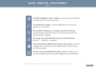 6
DANS QUELLES SITUATIONS ?
Un défi stratégique majeur irrésolu, comme vouloir diversifier
l’activité vers un nouveau produit.
Un événement imprévu, comme l’apparition d’un nouvel
entrant sur le marché.
Une volonté d’explorer un nouveau domaine d’activité,
comme passer de la fourniture d’un service à la fourniture
d’une solution intégrée.
Un risque de «commoditisation» de son produit-phare,
Iphone 7... Iphone 8... et après ?
Une volonté de se différencier face à la concurrence, comme
imaginer de nouveaux services additionnels à valeur autour
de l’offre de base
Un fort niveau d’insatisfaction client, adapter l’offre pour la
rendre accessible à une nouvelle catégorie de la population.
 