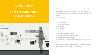 Cédric Cordier
LES 10 PRINCIPES
DU DESIGN
Chez les designers il existe une bible écrite par Dieter Rams
qui explique ce qu’est un bon design. Une bible que suit très
précieusement apple par ailleurs. Dans cette bible, le bon
design :
• Est innovant
• Rend un produit utile
• Est esthétique
• Est compréhensible
• Est discret
• Est honnête
• Est durable
• Est approfondi dans le détail
• Est respectueux de l’environnement
• Comprend le moins de design
Si cette bible a toujours été pour les designer, elle s’inscrit
parfaitement dans ces tendances de « less is more » qui sont
au final tirées des principes du design. Car dans le design,
aller à l’essentiel, cela a toujours été la base.
 