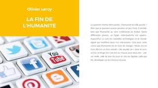 Olivier Leroy
LA FIN DE
L’HUMANITE La question mérite d’être posée : l’humanité est-elle passée ?
Bien que la question puisse paraître un peu forte, il semble
bien que l’humanité au sens traditionnel ait évolué. Après
différentes phases, un hyper individualisme est apparu.
Aujourd’hui ce sont les nouvelles technologies et le monde
digital qui modifient dans nos interactions. C’est pour cette
raison que l’humanité est en train de changer. Olivier est en
train d’écrire un livre intitulé « Ma double vie » dans le sens
où l’on se dirige vers une ère ou chacun aura deux vies : une
vie réelle, celle de tous les jours et une vie digitale, celle que
l’on développe sur les réseaux sociaux.
 
