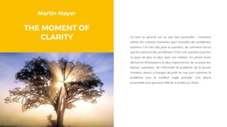 Martin Mayer
THE MOMENT OF
CLARITY Ce livre se penche sur un axe bien particulier : comment
utiliser les sciences humaines pour résoudre des problèmes
business ? En fait cela pose la question, de comment est-ce
que l’on adresse des problèmes ? C’est une question que l’on
se pose de plus en plus dans nos métiers. En amont d’une
démarche d’innovation, le plus important est de se poser les
bonnes questions, de reformuler le problème de la bonne
manière, réussir à changer de point du vue pour adresser le
problème sous le meilleur angle possible. Une phase
essentielle mais pourtant difficile à vendre au client…
 