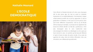 Nathalie Mesnard
L’ECOLE
DEMOCRATIQUE
C’est officiel, la Finlande décrète la fin des cours classiques
dès le plus jeune âge. On met en avant la créativité,
l’autonomie et la responsabilisation. Concrètement chaque
enfant décide lui-même de ce qu’il va apprendre. Si cela se
généralise en Finlande ce n’est pas le cas de partout bien
qu’il existe différents mouvements. C’est le cas de l’école
démocratique par exemple. Le principe clé est également de
laisser les enfants décider. Le rôle des « professeurs » n’est
plus d’enseigner dans le sens traditionnel mais
d’accompagner les enfants à se développer sur les sujets qui
leurs tiennent à cœur. Un système qui fait basculer l’élitisme
et agit en faveur de plus de justice sociale. Il n’y a plus de
jugement de valeur dans les tâches effectuées, mais une
entraide et une collaboration grandissante.
 