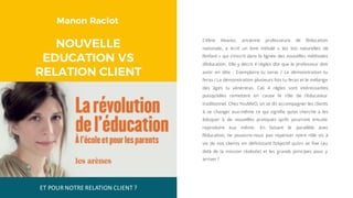 Manon Raclot
NOUVELLE
EDUCATION VS
RELATION CLIENT
Céline Alvarez, ancienne professeure de l’éducation
nationale, a écrit un livre intitulé « les lois naturelles de
l’enfant » qui s’inscrit dans la lignée des nouvelles méthodes
d’éducation. Elle y décrit 4 règles d’or que le professeur doit
avoir en tête : Exemplaire tu seras / La démonstration tu
feras / La démonstration plusieurs fois tu feras et le mélange
des âges tu vénèreras. Ces 4 règles sont intéressantes
puisqu’elles remettent en cause le rôle de l’éducateur
traditionnel. Chez YouMeO, on se dit accompagner les clients
à se changer eux-même ce qui signifie qu’on cherche à les
éduquer à de nouvelles pratiques qu’ils pourront ensuite
reproduire eux même. En faisant le parallèle avec
l’éducation, ne pouvons-nous pas repenser notre rôle vis à
vis de nos clients en définissant l’objectif qu’on se fixe (au
delà de la mission réalisée) et les grands principes pour y
arriver ?
ET	POUR	NOTRE	RELATION	CLIENT	?
 
