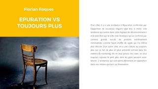 Florian Roques
EPURATION VS
TOUJOURS PLUS D’un côté, il y a une tendance à l’épuration confirmée par
l’apparition de nouveaux slogans type less is more. Une
tendance qui rentre dans cette logique de déconsommation
et le bien-être par le vide. Une tendance qui se confirme par
certains grands succès de produits extrêmement
minimalistes comme l’ipod shuffle de apple qui n’a même
plus d’écran. D’un autre côté, on a une culture du toujours
plus qui se fait de plus en plus présente surtout dans les
métiers du marketing. On ne veut jamais rien rater, on veut
toujours rajouter le petit plus dont les gens peuvent avoir
besoin. 2 tendances qui sont particulièrement en opposition
dans nos métiers portant sur l’innovation.
 